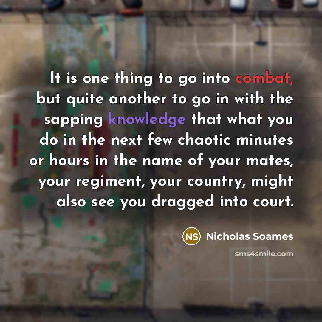 “It is one thing to go into combat, but quite another to go in with the sapping knowledge that what you do in the next few chaotic minutes or hours in the name of your mates, your regiment, your country, might also see you dragged into court.” quote by Nicholas Soames
