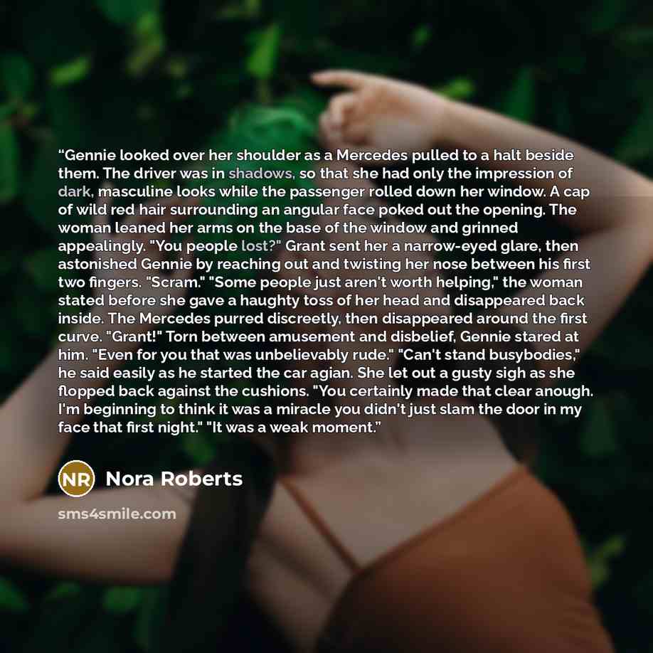“Gennie looked over her shoulder as a Mercedes pulled to a halt beside them. The driver was in shadows, so that she had only the impression of dark, masculine looks while the passenger rolled down her window. A cap of wild red hair surrounding an angular face poked out the opening. The woman leaned…” quote by Nora Roberts