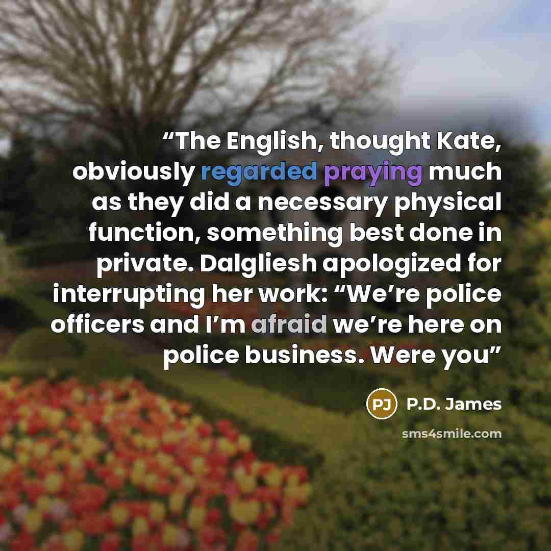 “The English, thought Kate, obviously regarded praying much as they did a necessary physical function, something best done in private. Dalgliesh apologized for interrupting her work: “We’re police officers and I’m afraid we’re here on police business. Were you” quote by P.D. James