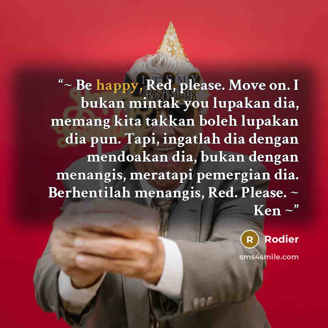 “~ Be happy, Red, please. Move on. I bukan mintak you lupakan dia, memang kita takkan boleh lupakan dia pun. Tapi, ingatlah dia dengan mendoakan dia, bukan dengan menangis, meratapi pemergian dia. Berhentilah menangis, Red. Please. ~ Ken ~” quote by Rodier