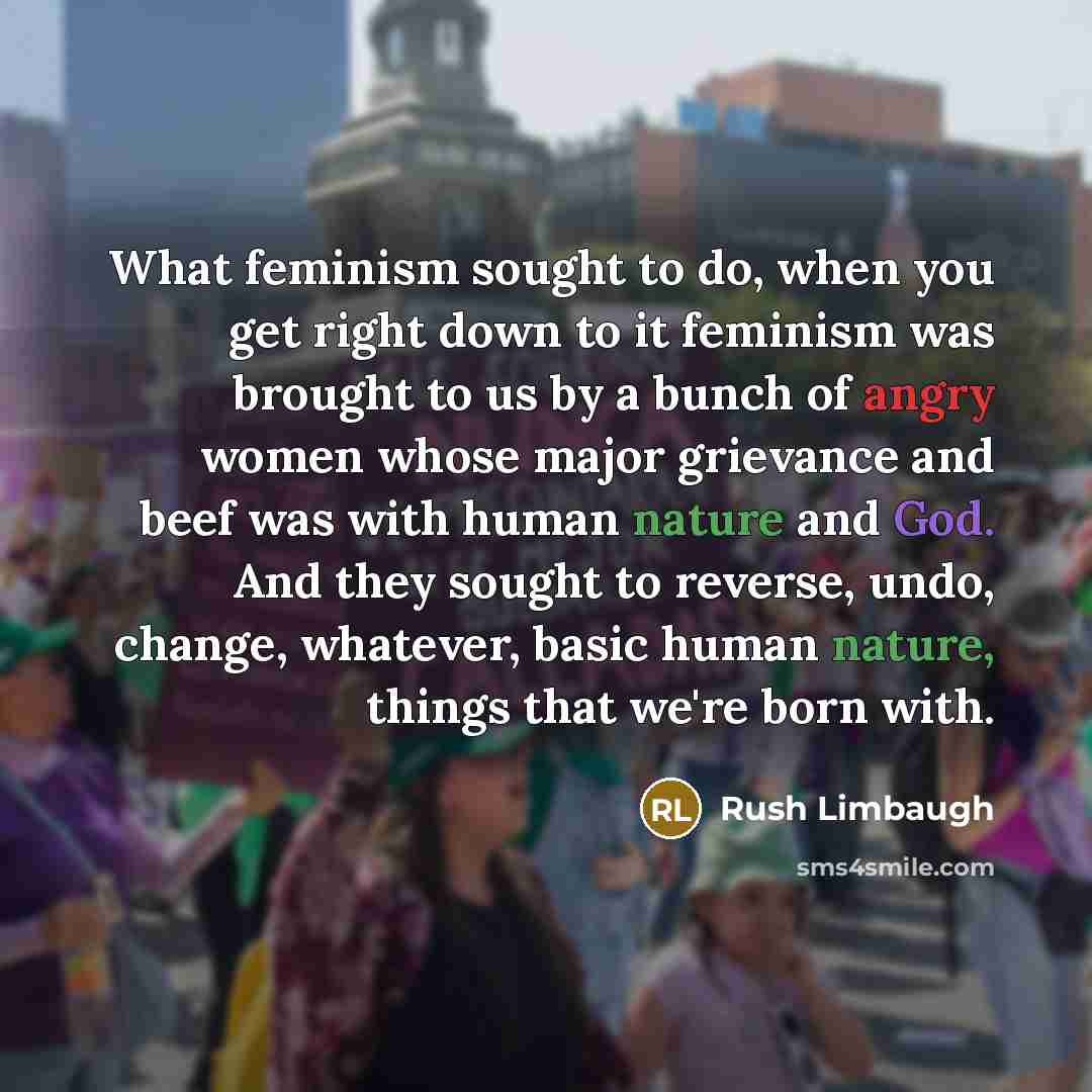 “What feminism sought to do, when you get right down to it feminism was brought to us by a bunch of angry women whose major grievance and beef was with human nature and God. And they sought to reverse, undo, change, whatever, basic human nature, things that we're born with.” quote by Rush Limbaugh