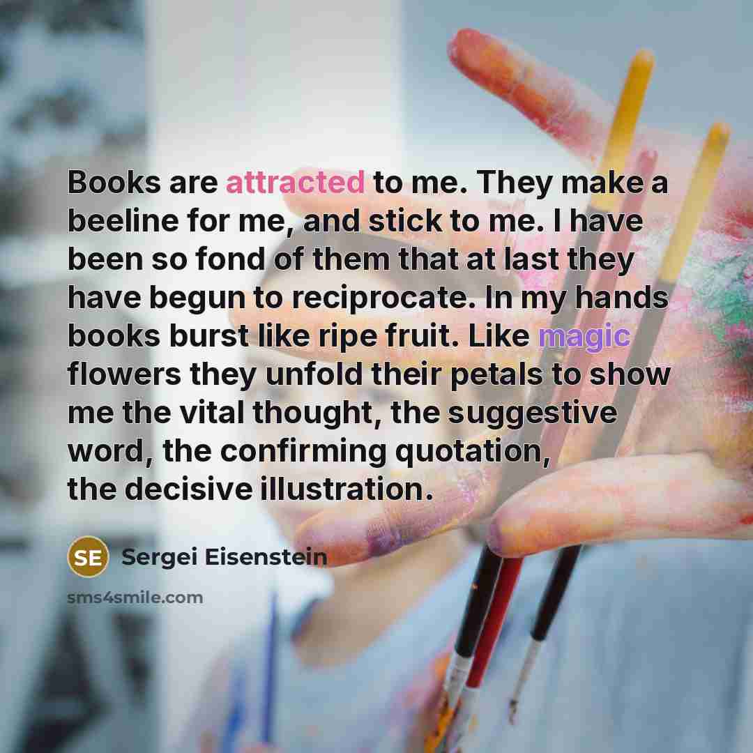 “Books are attracted to me. They make a beeline for me, and stick to me. I have been so fond of them that at last they have begun to reciprocate. In my hands books burst like ripe fruit. Like magic flowers they unfold their petals to show me the vital thought, the suggestive word, the confirming…” quote by Sergei Eisenstein