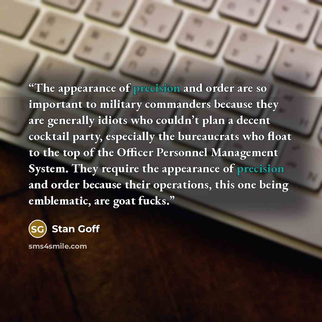 “The appearance of precision and order are so important to military commanders because they are generally idiots who couldn’t plan a decent cocktail party, especially the bureaucrats who float to the top of the Officer Personnel Management System. They require the appearance of precision and order…” quote by Stan Goff