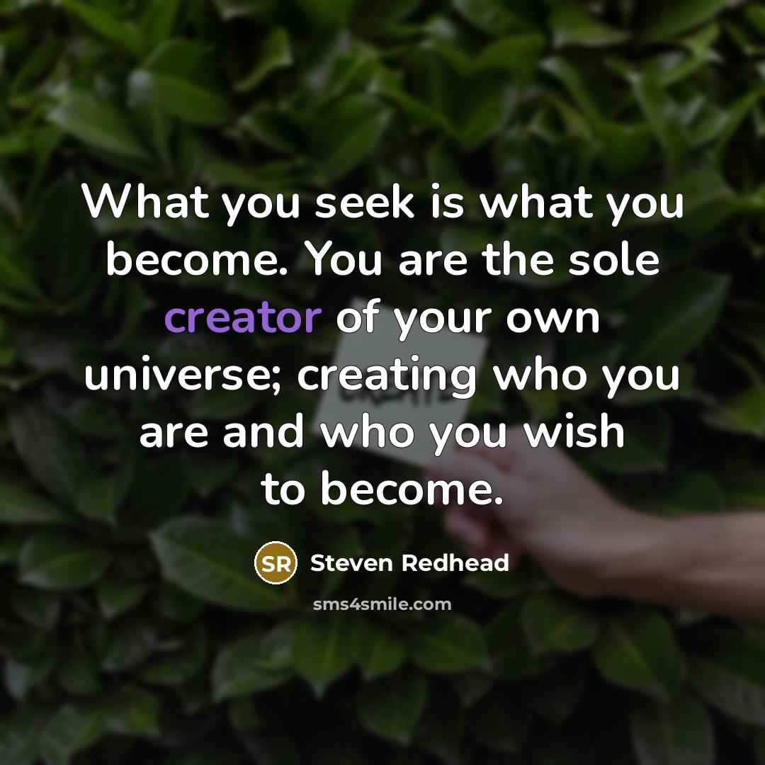 “What you seek is what you become. You are the sole creator of your own universe; creating who you are and who you wish to become.” quote by Steven Redhead