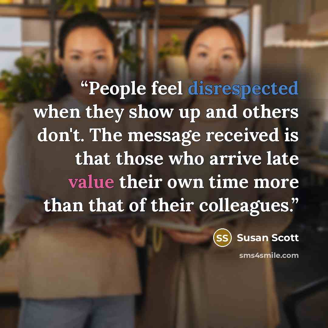 “People feel disrespected when they show up and others don't. The message received is that those who arrive late value their own time more than that of their colleagues.” quote by Susan Scott