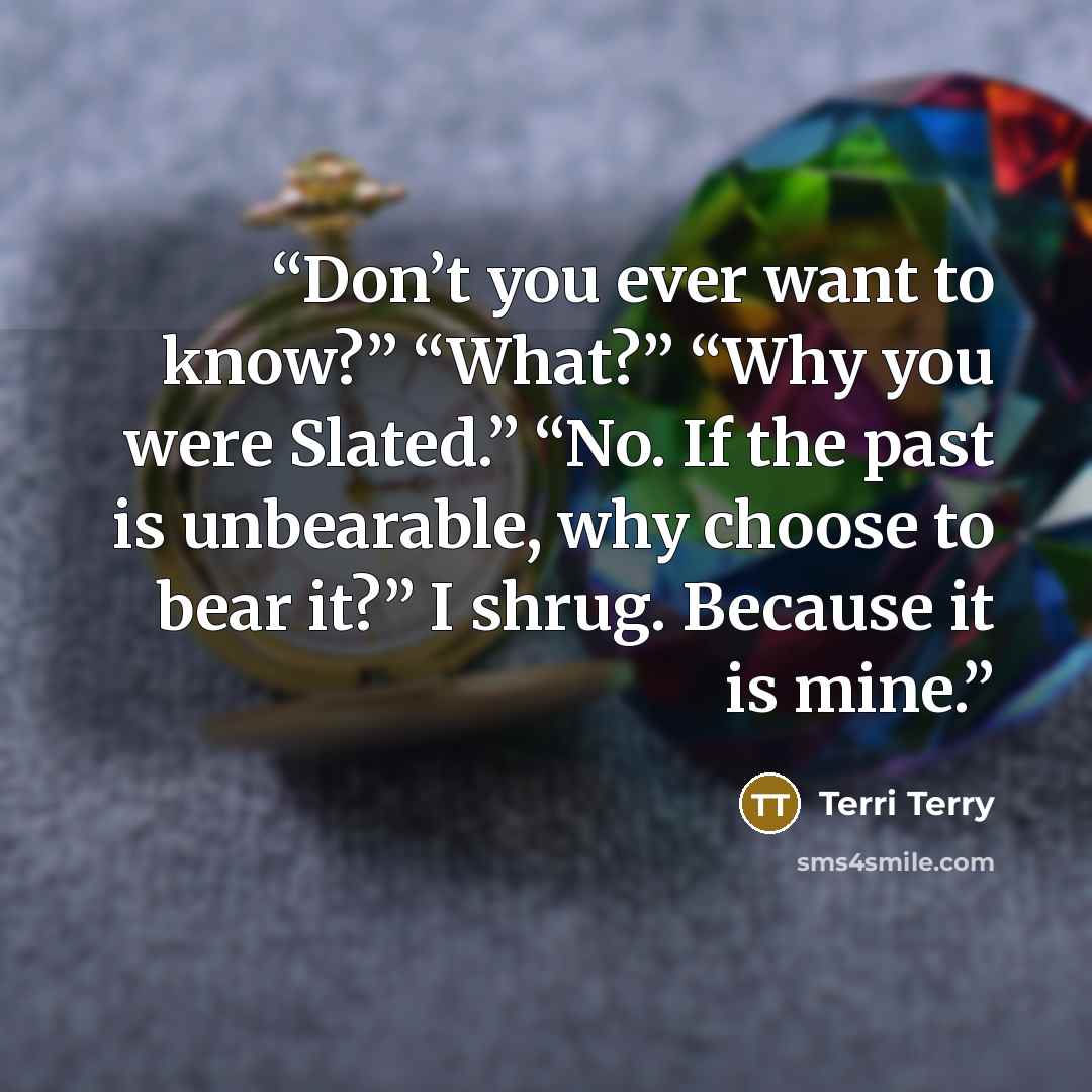 “Don’t you ever want to know?” “What?” “Why you were Slated.” “No. If the past is unbearable, why choose to bear it?” I shrug. Because it is mine.” quote by Terri Terry