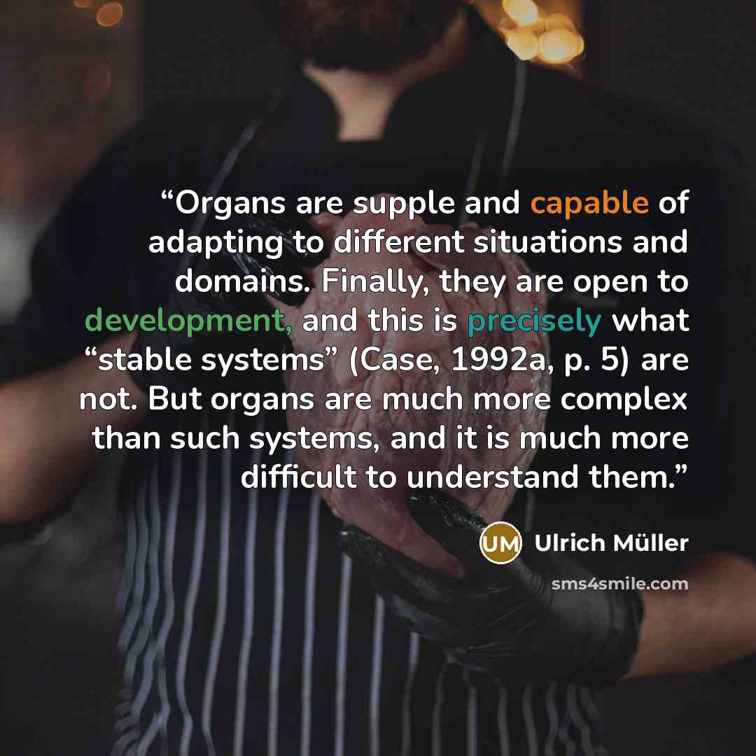 “Organs are supple and capable of adapting to different situations and domains. Finally, they are open to development, and this is precisely what “stable systems” (Case, 1992a, p. 5) are not. But organs are much more complex than such systems, and it is much more difficult to understand them.” quote by Ulrich Müller