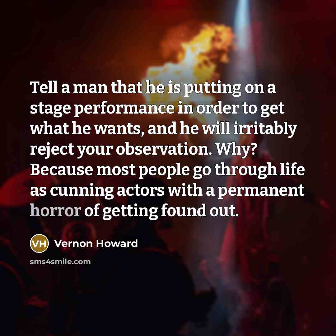 “Tell a man that he is putting on a stage performance in order to get what he wants, and he will irritably reject your observation. Why? Because most people go through life as cunning actors with a permanent horror of getting found out.” quote by Vernon Howard