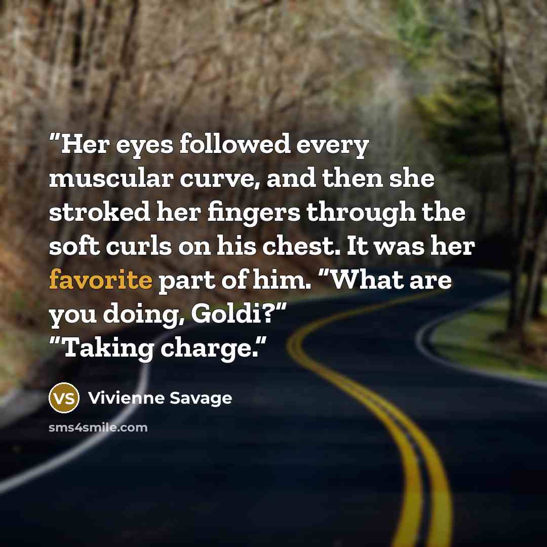 “Her eyes followed every muscular curve, and then she stroked her fingers through the soft curls on his chest. It was her favorite part of him. “What are you doing, Goldi?” “Taking charge.” quote by Vivienne Savage