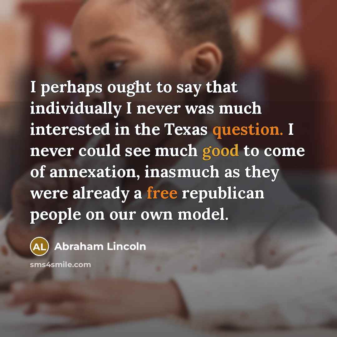 “I perhaps ought to say that individually I never was much interested in the Texas question. I never could see much good to come of annexation, inasmuch as they were already a free republican people on our own model.” quote by Abraham Lincoln