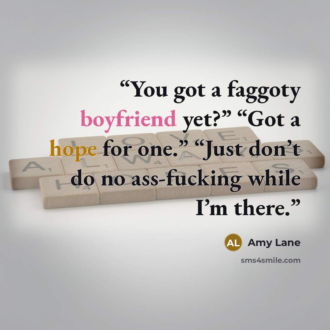 “You got a faggoty boyfriend yet?” “Got a hope for one.” “Just don’t do no ass-fucking while I’m there.” quote by Amy Lane