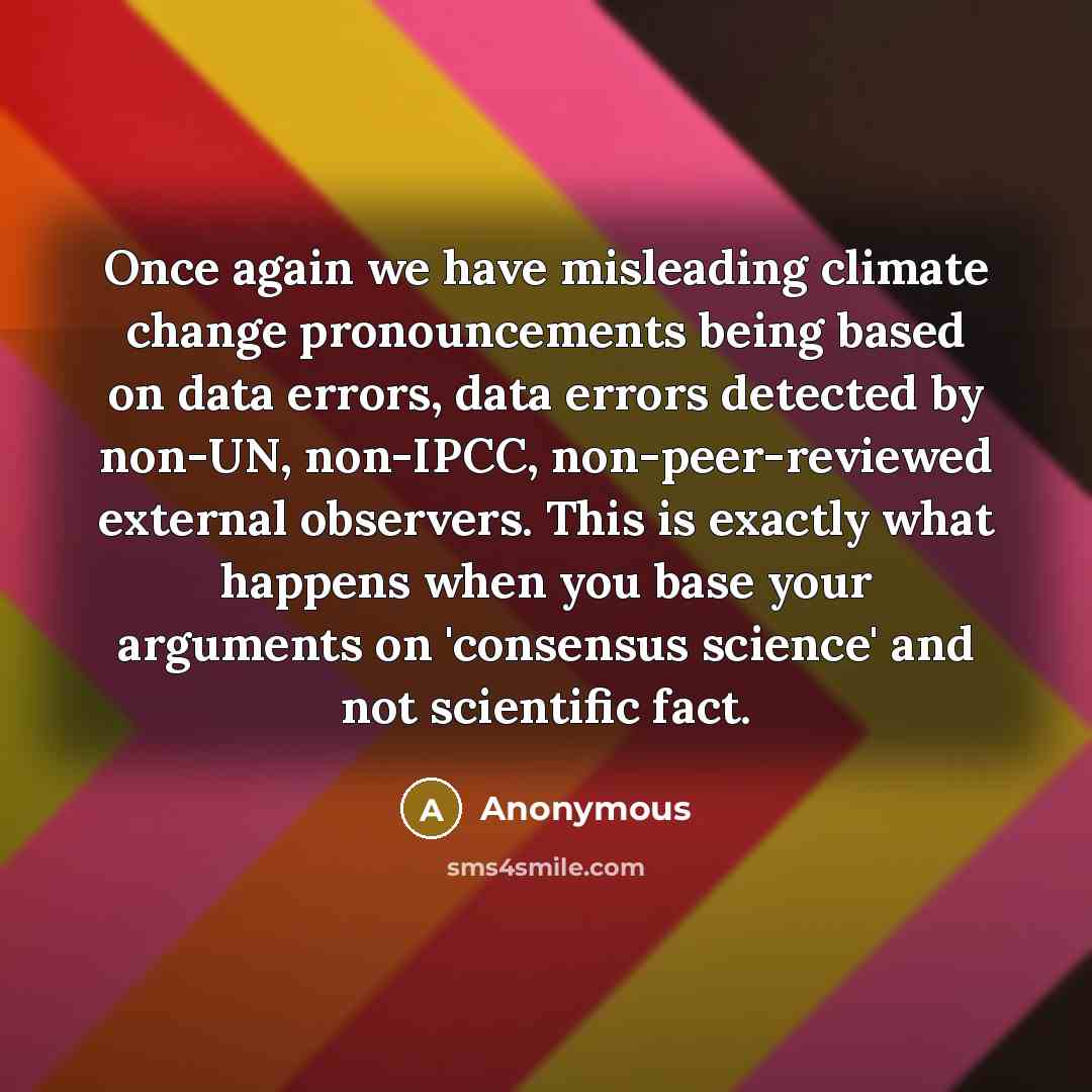 “Once again we have misleading climate change pronouncements being based on data errors, data errors detected by non-UN, non-IPCC, non-peer-reviewed external observers. This is exactly what happens when you base your arguments on 'consensus science' and not scientific fact.” quote by Anonymous