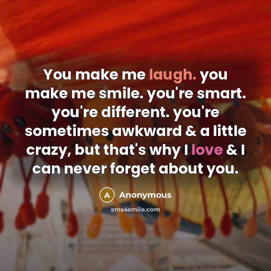 “You make me laugh. you make me smile. you're smart. you're different. you're sometimes awkward & a little crazy, but that's why I love & I can never forget about you.” quote by Anonymous