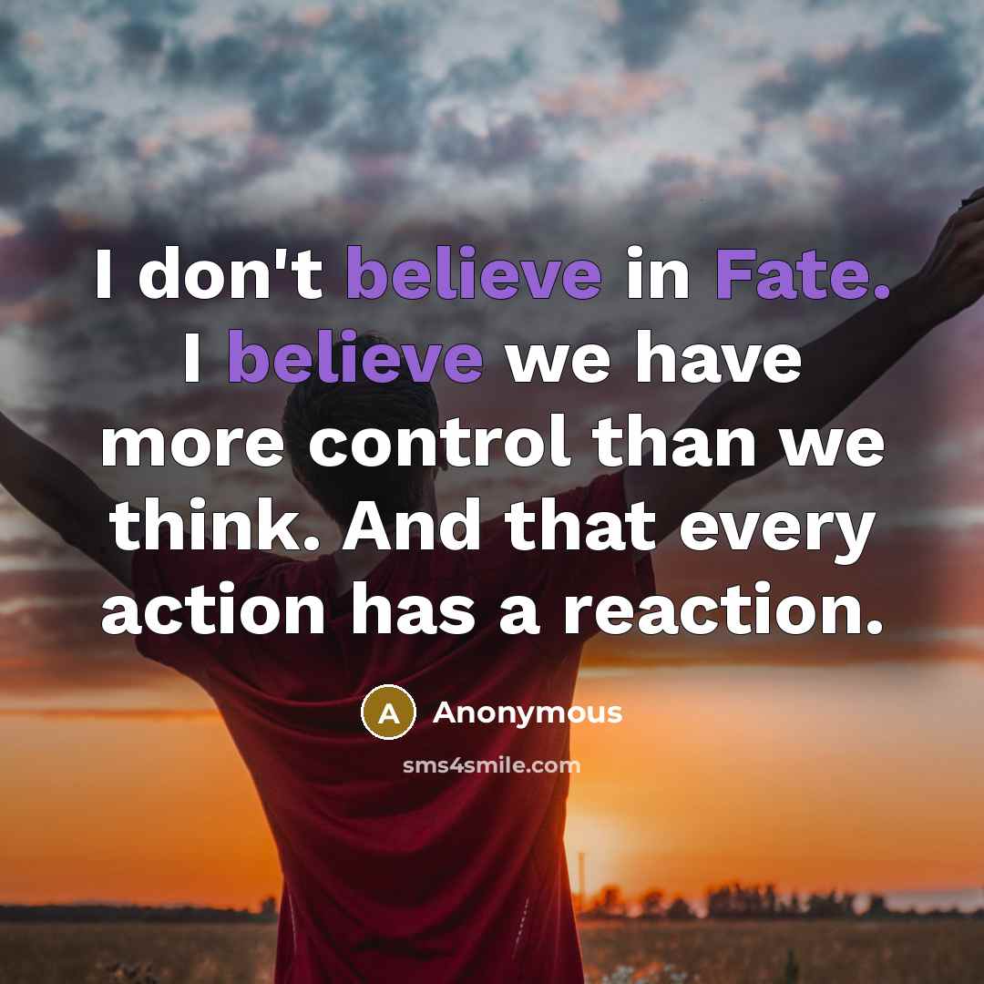 “I don't believe in Fate. I believe we have more control than we think. And that every action has a reaction.” quote by Anonymous