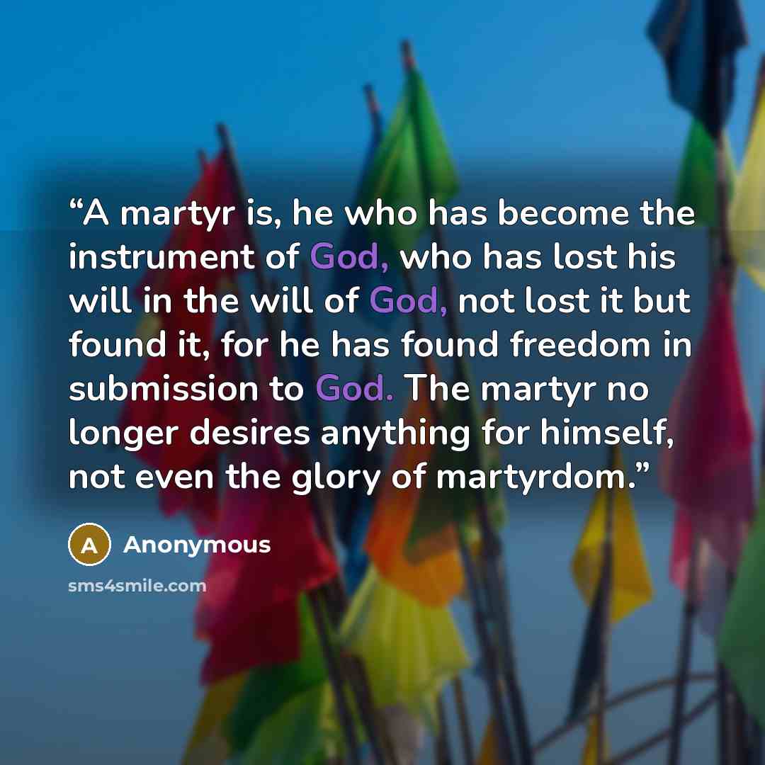 “A martyr is, he who has become the instrument of God, who has lost his will in the will of God, not lost it but found it, for he has found freedom in submission to God. The martyr no longer desires anything for himself, not even the glory of martyrdom.” quote by Anonymous