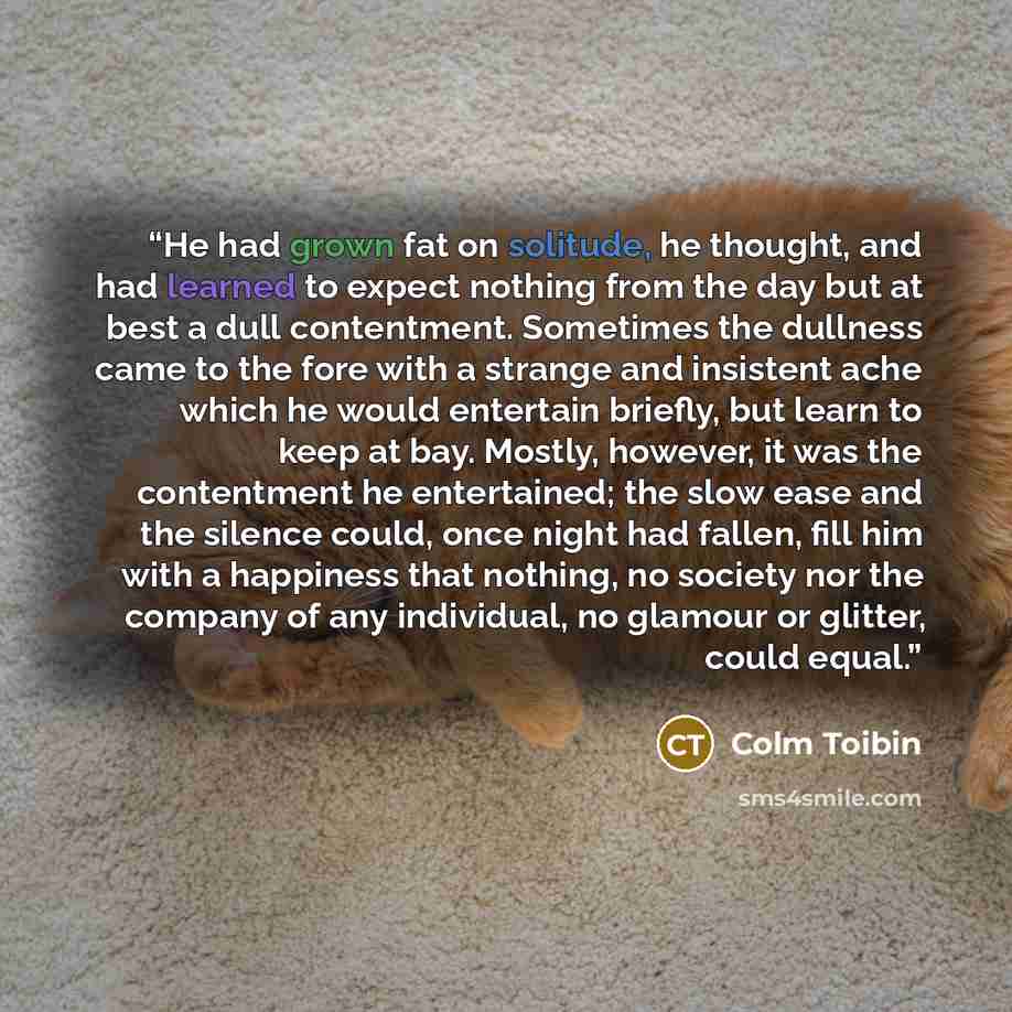 “He had grown fat on solitude, he thought, and had learned to expect nothing from the day but at best a dull contentment. Sometimes the dullness came to the fore with a strange and insistent ache which he would entertain briefly, but learn to keep at bay. Mostly, however, it was the contentment he…” quote by Colm Tóibín