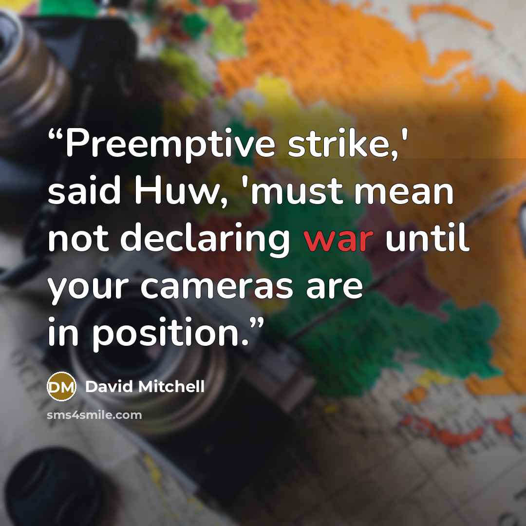 “Preemptive strike,' said Huw, 'must mean not declaring war until your cameras are in position.” quote by David Mitchell