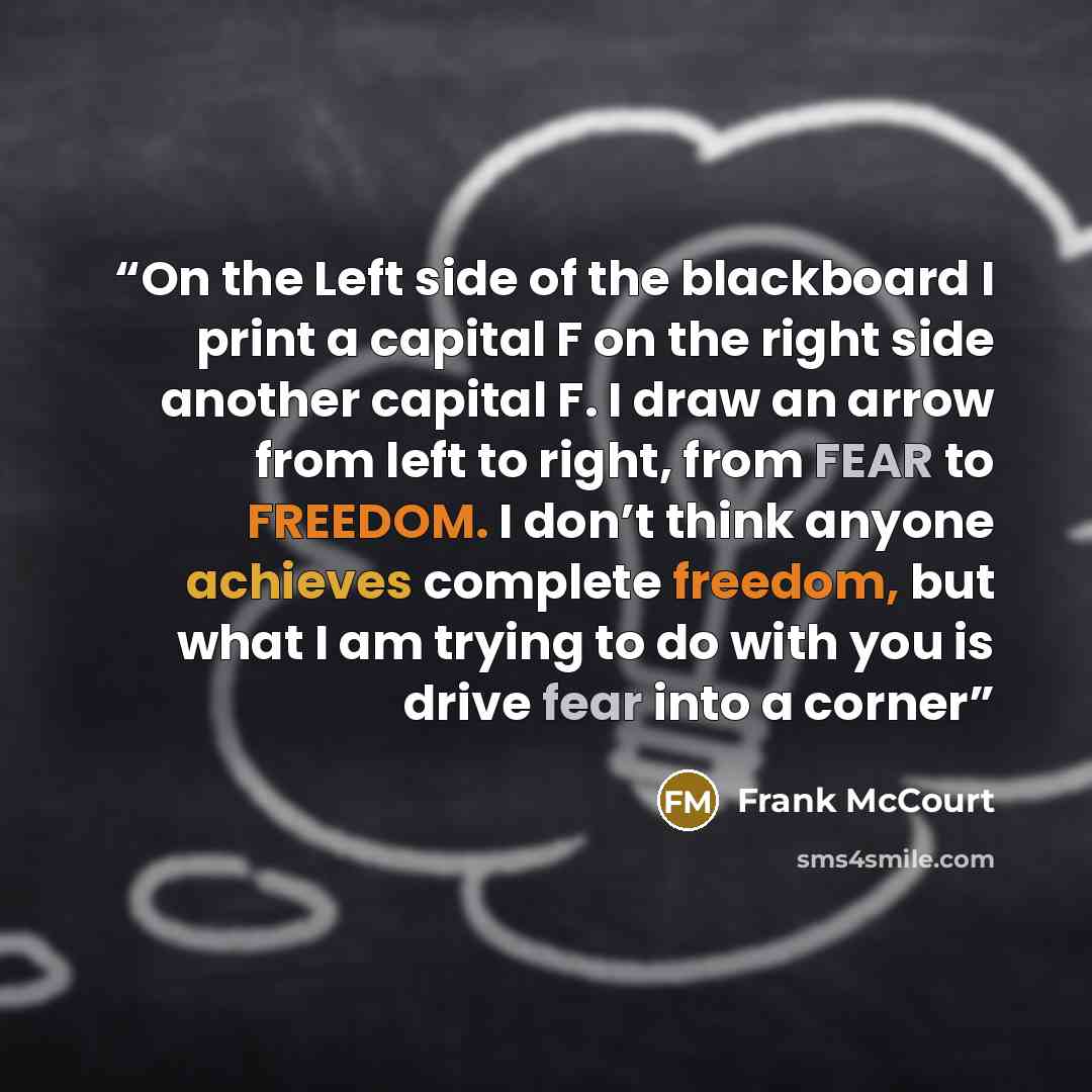 “On the Left side of the blackboard I print a capital F on the right side another capital F. I draw an arrow from left to right, from FEAR to FREEDOM. I don’t think anyone achieves complete freedom, but what I am trying to do with you is drive fear into a corner” quote by Frank McCourt