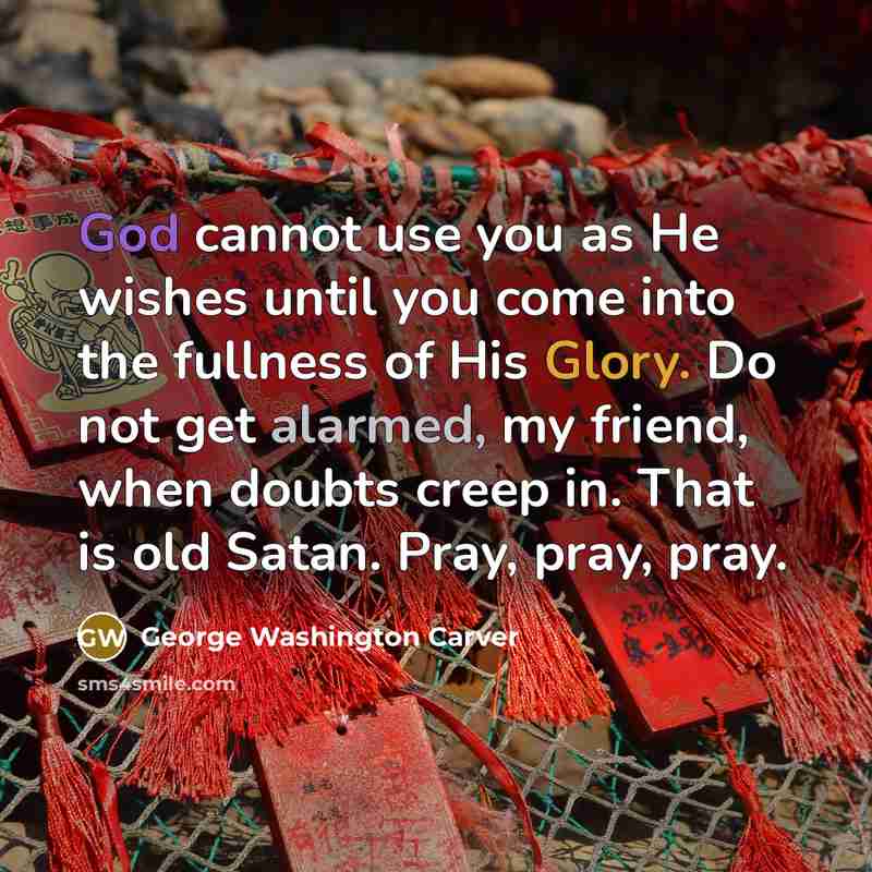 “God cannot use you as He wishes until you come into the fullness of His Glory. Do not get alarmed, my friend, when doubts creep in. That is old Satan. Pray, pray, pray.” quote by George Washington Carver