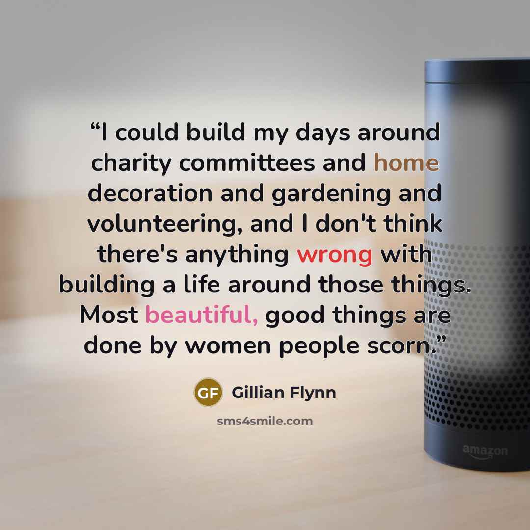 “I could build my days around charity committees and home decoration and gardening and volunteering, and I don't think there's anything wrong with building a life around those things. Most beautiful, good things are done by women people scorn.” quote by Gillian Flynn