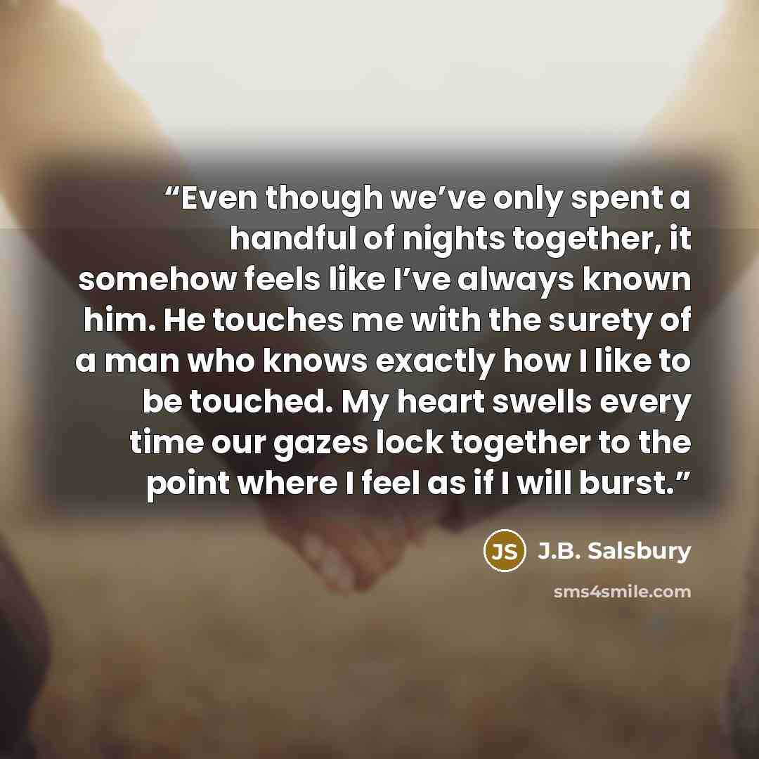 “Even though we’ve only spent a handful of nights together, it somehow feels like I’ve always known him. He touches me with the surety of a man who knows exactly how I like to be touched. My heart swells every time our gazes lock together to the point where I feel as if I will burst.” quote by J.B. Salsbury