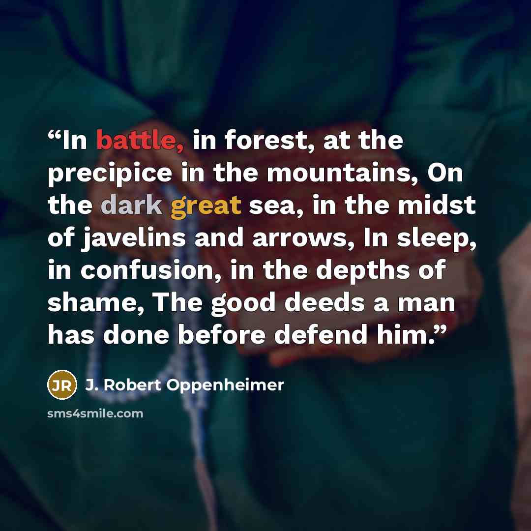 “In battle, in forest, at the precipice in the mountains, On the dark great sea, in the midst of javelins and arrows, In sleep, in confusion, in the depths of shame, The good deeds a man has done before defend him.” quote by J. Robert Oppenheimer