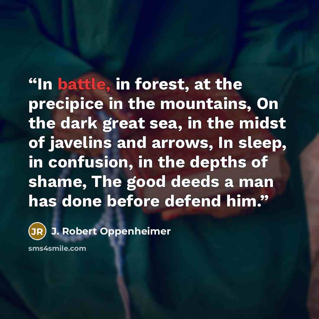 “In battle, in forest, at the precipice in the mountains, On the dark great sea, in the midst of javelins and arrows, In sleep, in confusion, in the depths of shame, The good deeds a man has done before defend him.” quote by J. Robert Oppenheimer
