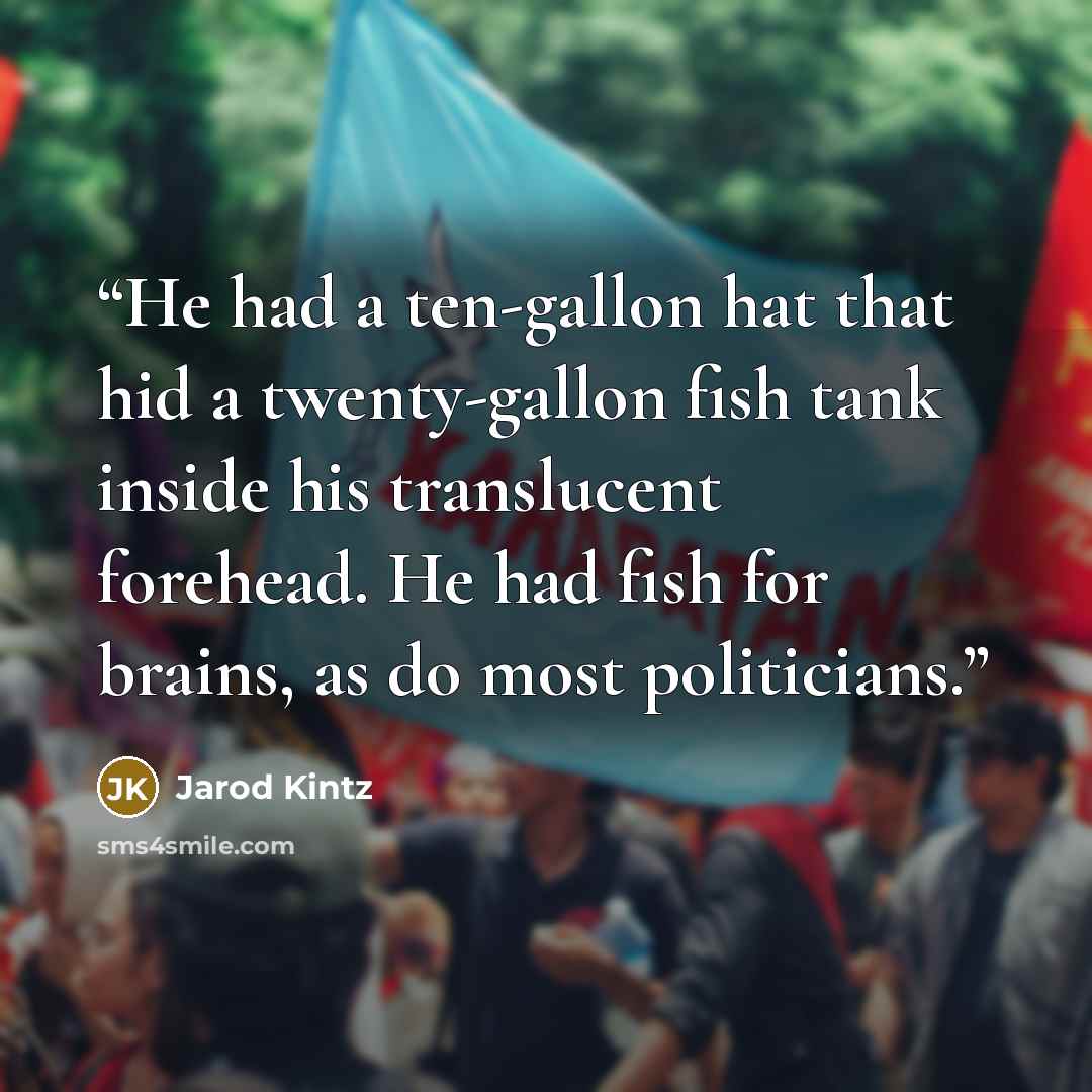 “He had a ten-gallon hat that hid a twenty-gallon fish tank inside his translucent forehead. He had fish for brains, as do most politicians.” quote by Jarod Kintz