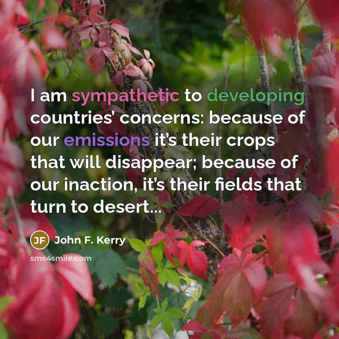 “I am sympathetic to developing countries’ concerns: because of our emissions it’s their crops that will disappear; because of our inaction, it’s their fields that turn to desert...” quote by John F. Kerry