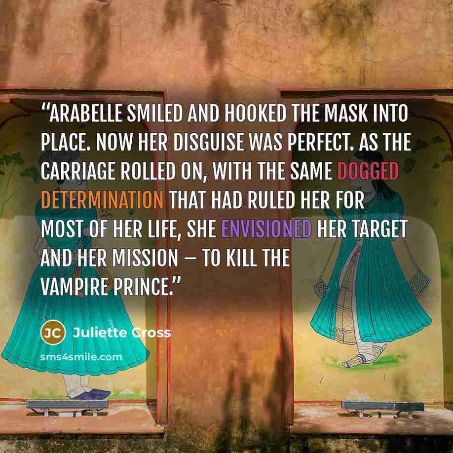 “Arabelle smiled and hooked the mask into place. Now her disguise was perfect. As the carriage rolled on, with the same dogged determination that had ruled her for most of her life, she envisioned her target and her mission – to kill the vampire prince.” quote by Juliette Cross