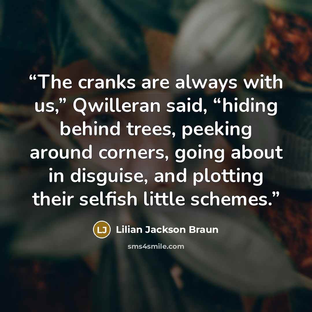 “The cranks are always with us,” Qwilleran said, “hiding behind trees, peeking around corners, going about in disguise, and plotting their selfish little schemes.” quote by Lilian Jackson Braun