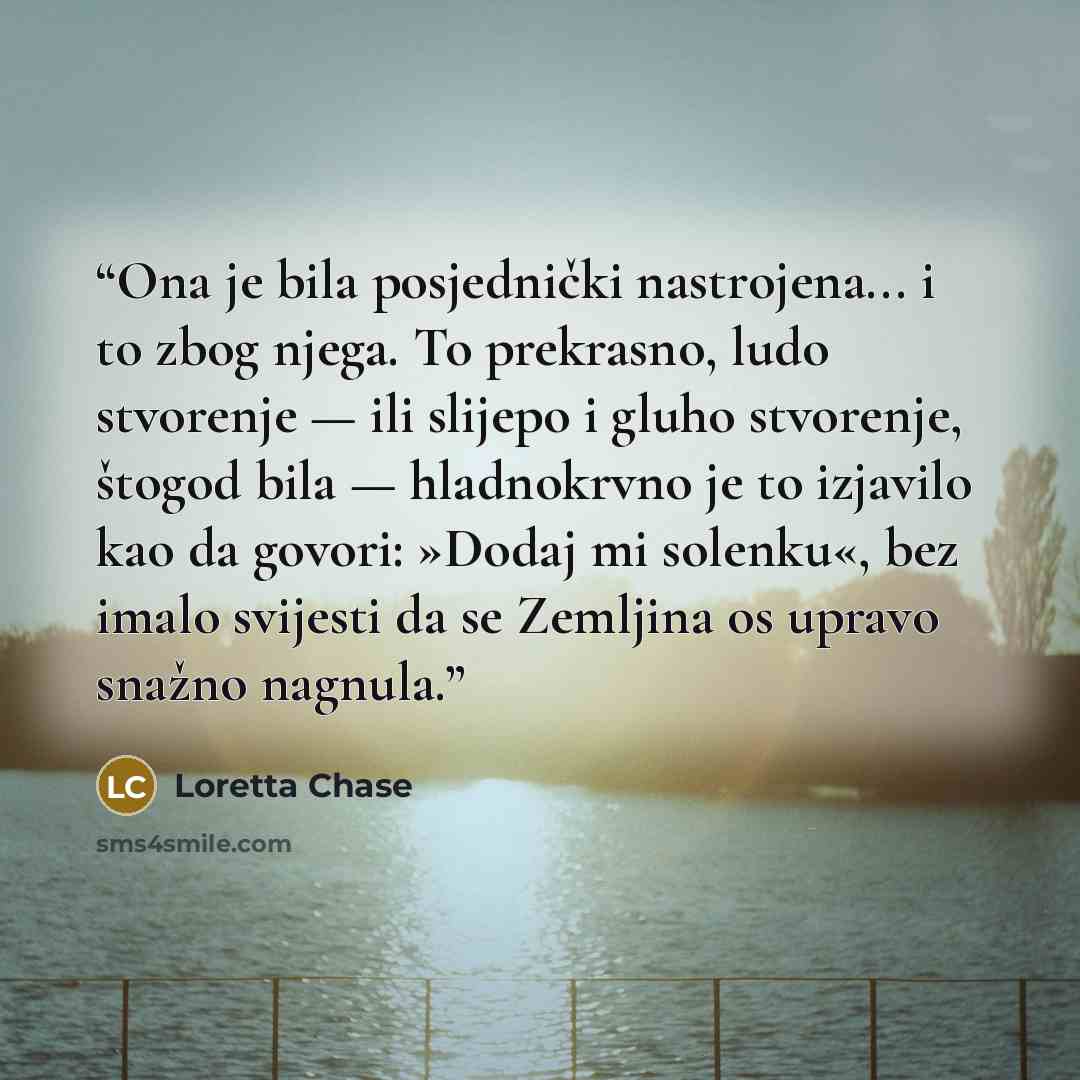 “Ona je bila posjednički nastrojena... i to zbog njega. To prekrasno, ludo stvorenje — ili slijepo i gluho stvorenje, štogod bila — hladnokrvno je to izjavilo kao da govori: »Dodaj mi solenku«, bez imalo svijesti da se Zemljina os upravo snažno nagnula.” quote by Loretta Chase