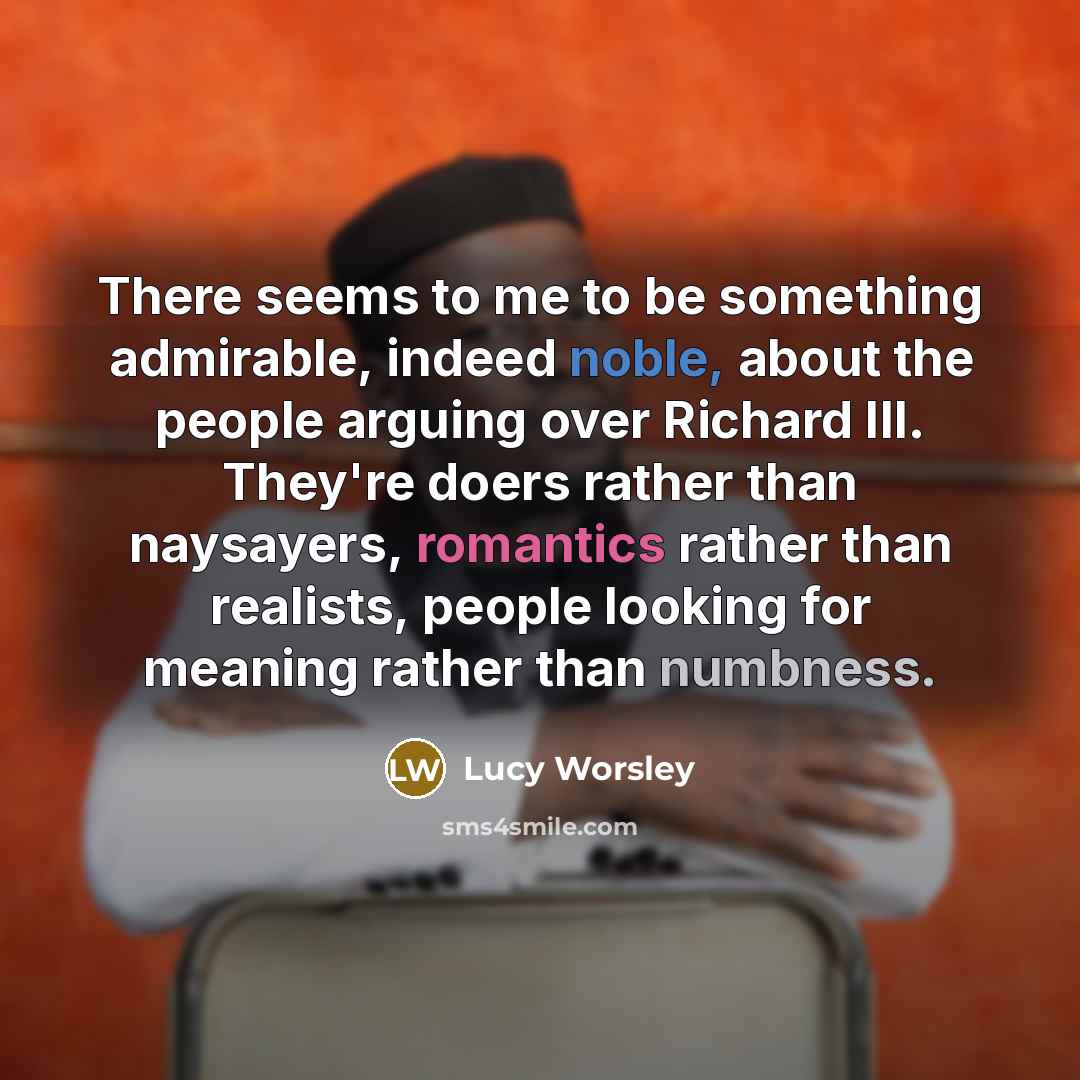 “There seems to me to be something admirable, indeed noble, about the people arguing over Richard III. They're doers rather than naysayers, romantics rather than realists, people looking for meaning rather than numbness.” quote by Lucy Worsley