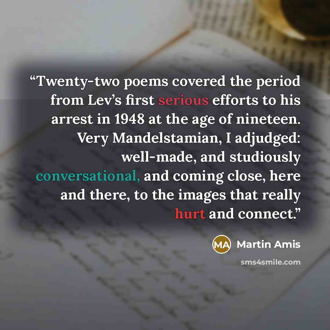 “Twenty-two poems covered the period from Lev’s first serious efforts to his arrest in 1948 at the age of nineteen. Very Mandelstamian, I adjudged: well-made, and studiously conversational, and coming close, here and there, to the images that really hurt and connect.” quote by Martin Amis
