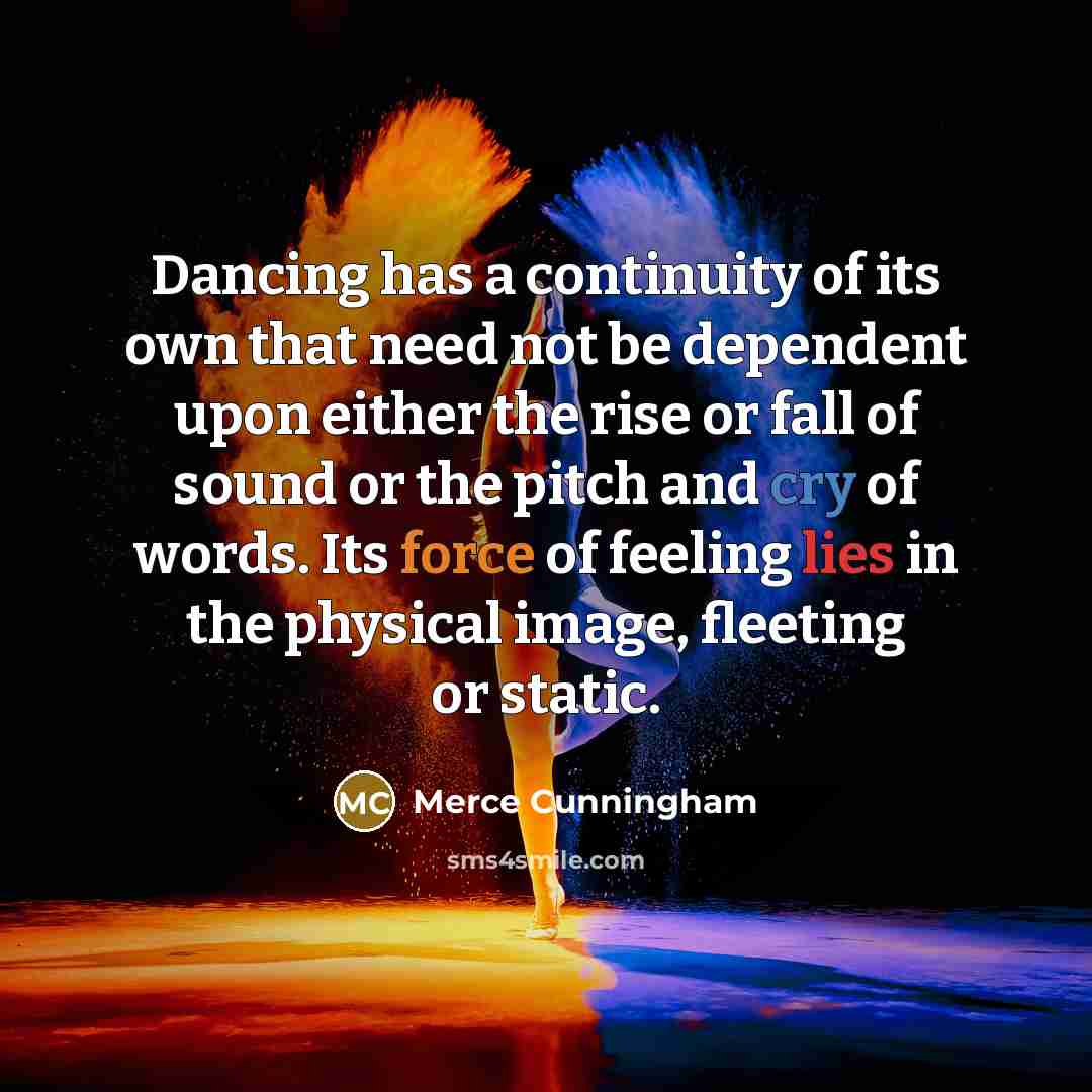 “Dancing has a continuity of its own that need not be dependent upon either the rise or fall of sound or the pitch and cry of words. Its force of feeling lies in the physical image, fleeting or static.” quote by Merce Cunningham