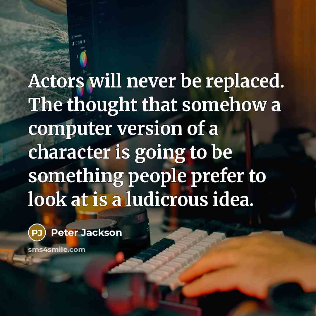 “Actors will never be replaced. The thought that somehow a computer version of a character is going to be something people prefer to look at is a ludicrous idea.” quote by Peter Jackson