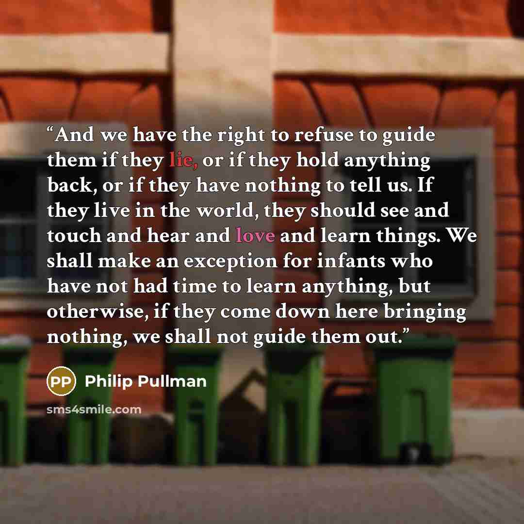“And we have the right to refuse to guide them if they lie, or if they hold anything back, or if they have nothing to tell us. If they live in the world, they should see and touch and hear and love and learn things. We shall make an exception for infants who have not had time to learn anything, but…” quote by Philip Pullman