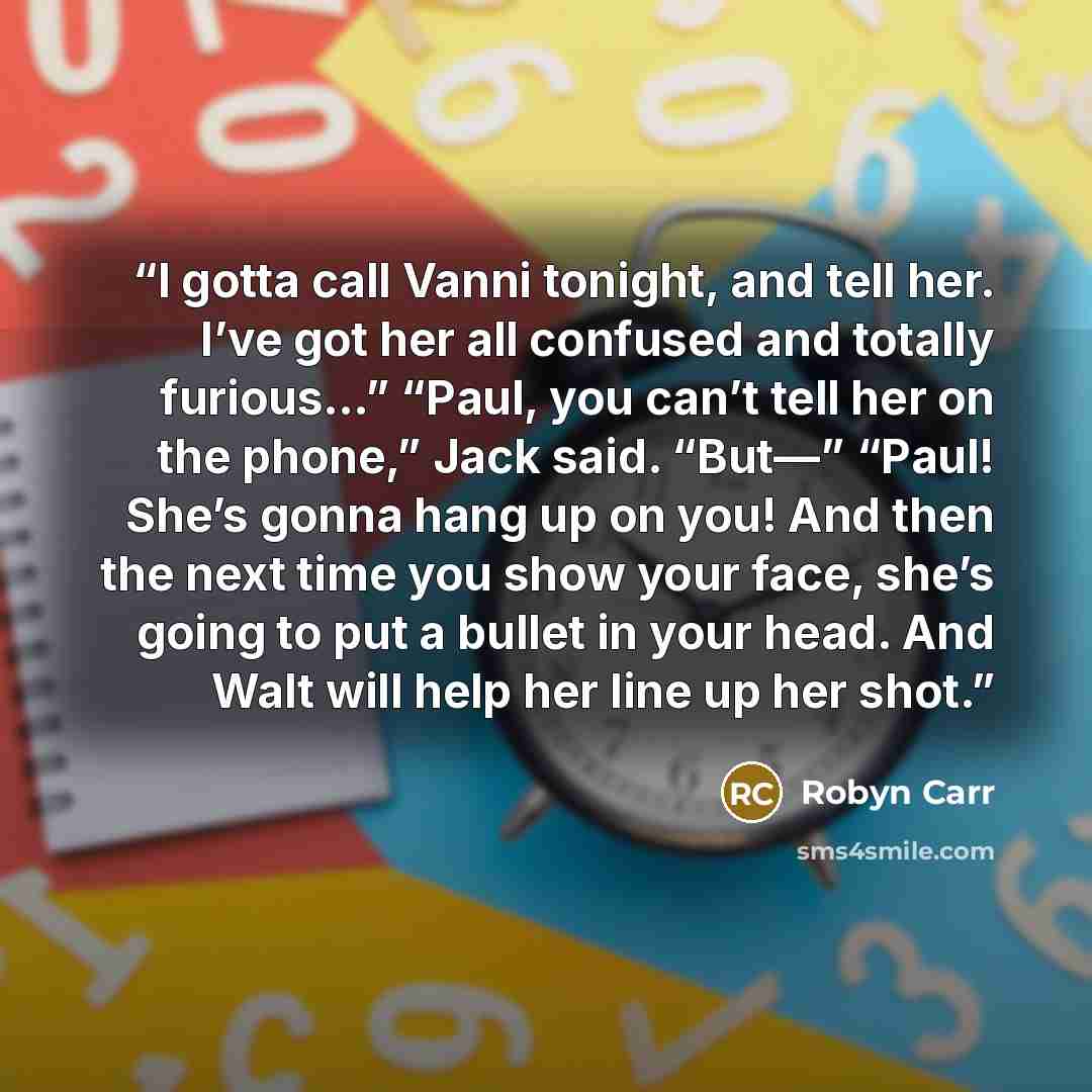 “I gotta call Vanni tonight, and tell her. I’ve got her all confused and totally furious…” “Paul, you can’t tell her on the phone,” Jack said. “But—” “Paul! She’s gonna hang up on you! And then the next time you show your face, she’s going to put a bullet in your head. And Walt will help her line…” quote by Robyn Carr