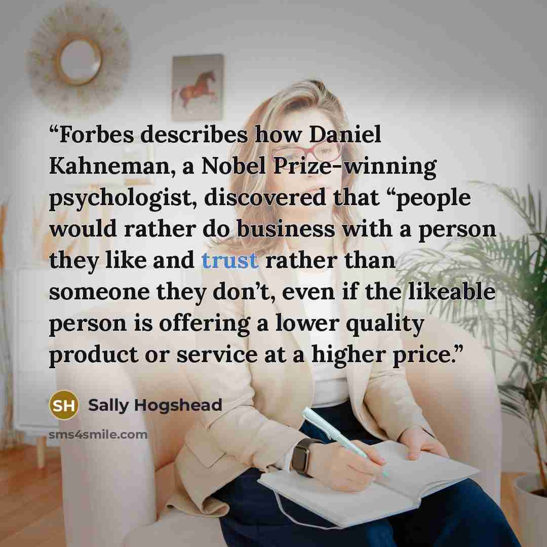 “Forbes describes how Daniel Kahneman, a Nobel Prize-winning psychologist, discovered that “people would rather do business with a person they like and trust rather than someone they don’t, even if the likeable person is offering a lower quality product or service at a higher price.” quote by Sally Hogshead