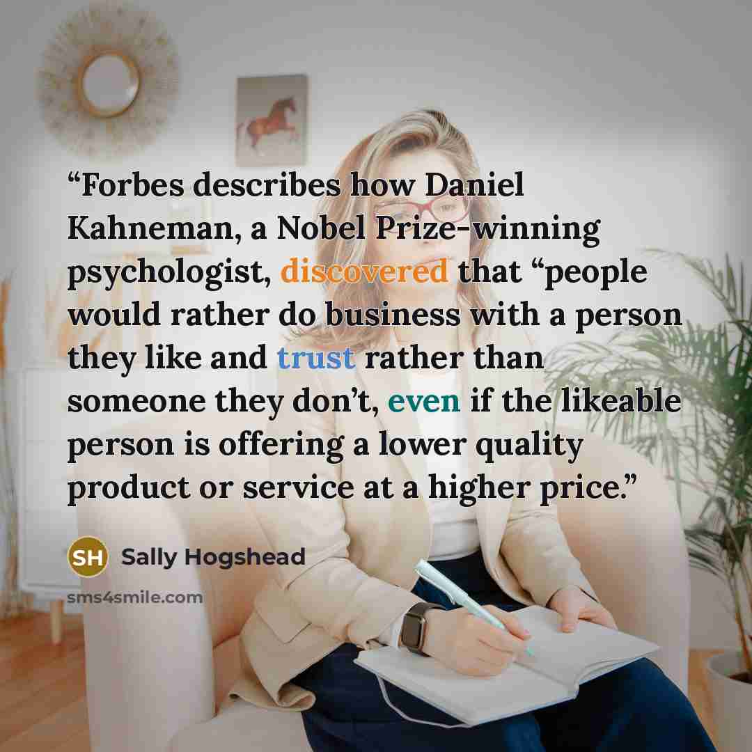 “Forbes describes how Daniel Kahneman, a Nobel Prize-winning psychologist, discovered that “people would rather do business with a person they like and trust rather than someone they don’t, even if the likeable person is offering a lower quality product or service at a higher price.” quote by Sally Hogshead