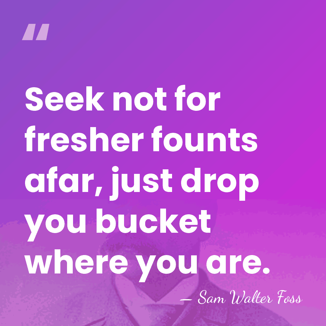 Seek not for fresher founts afar, just drop you bucket where you&hellip; - Sam Walter Foss