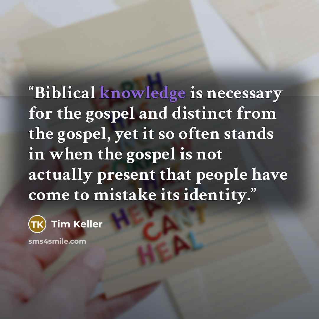 “Biblical knowledge is necessary for the gospel and distinct from the gospel, yet it so often stands in when the gospel is not actually present that people have come to mistake its identity.” quote by Tim Keller