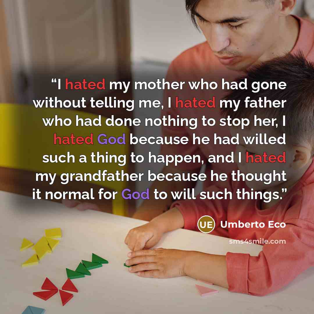 “I hated my mother who had gone without telling me, I hated my father who had done nothing to stop her, I hated God because he had willed such a thing to happen, and I hated my grandfather because he thought it normal for God to will such things.” quote by Umberto Eco