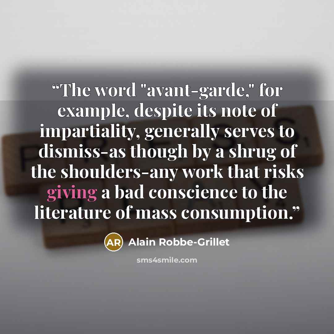 “The word "avant-garde," for example, despite its note of impartiality, generally serves to dismiss-as though by a shrug of the shoulders-any work that risks giving a bad conscience to the literature of mass consumption.” quote by Alain Robbe-Grillet