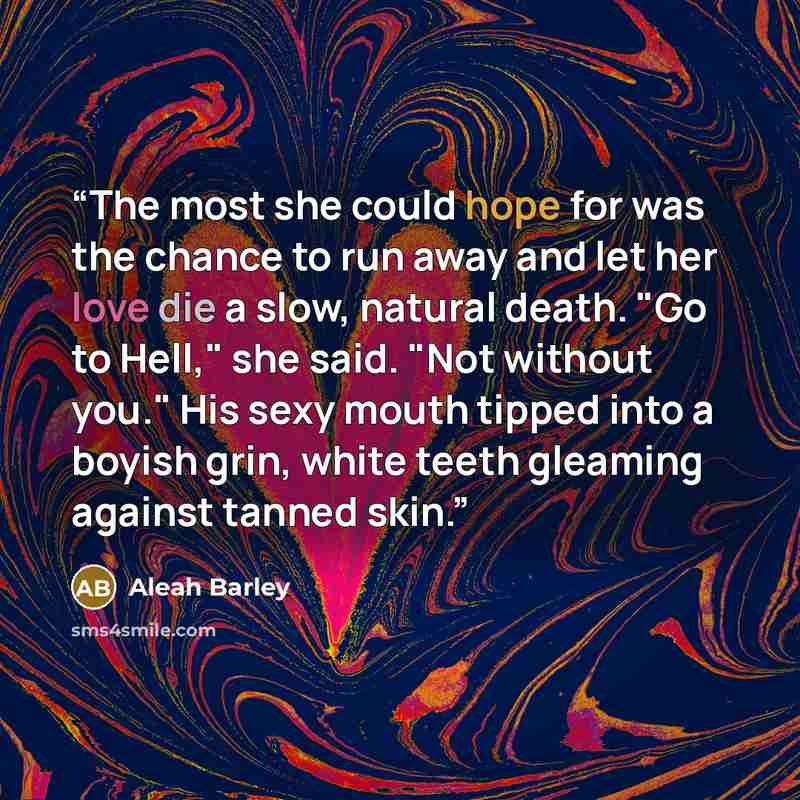 “The most she could hope for was the chance to run away and let her love die a slow, natural death. "Go to Hell," she said. "Not without you." His sexy mouth tipped into a boyish grin, white teeth gleaming against tanned skin.” quote by Aleah Barley