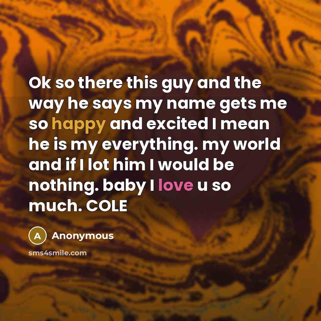 “Ok so there this guy and the way he says my name gets me so happy and excited I mean he is my everything. my world and if I lot him I would be nothing. baby I love u so much. COLE” quote by Anonymous