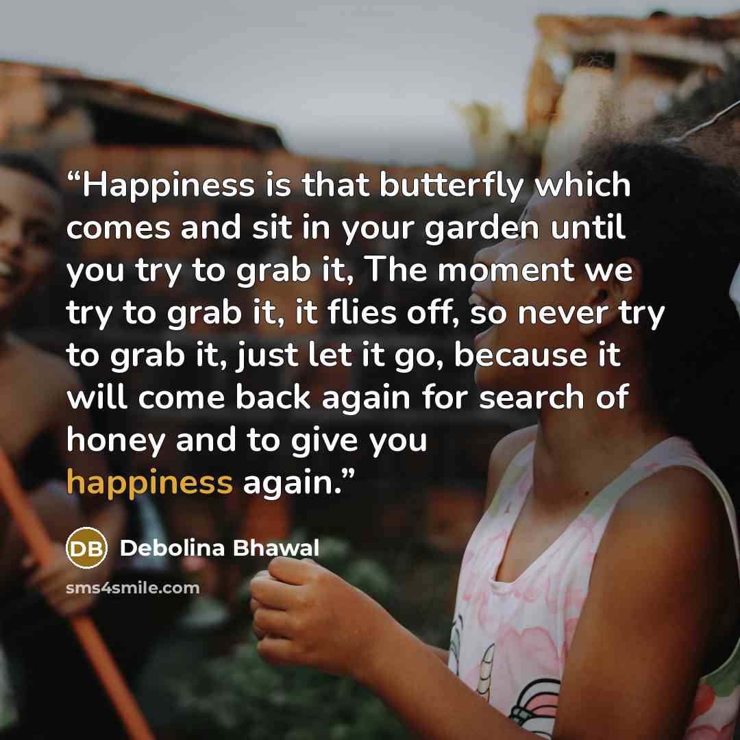 “Happiness is that butterfly which comes and sit in your garden until you try to grab it, The moment we try to grab it, it flies off, so never try to grab it, just let it go, because it will come back again for search of honey and to give you happiness again.” quote by Debolina Bhawal