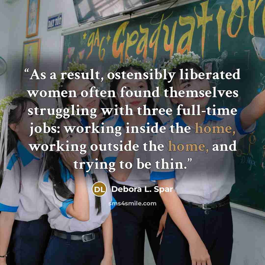 “As a result, ostensibly liberated women often found themselves struggling with three full-time jobs: working inside the home, working outside the home, and trying to be thin.” quote by Debora L. Spar
