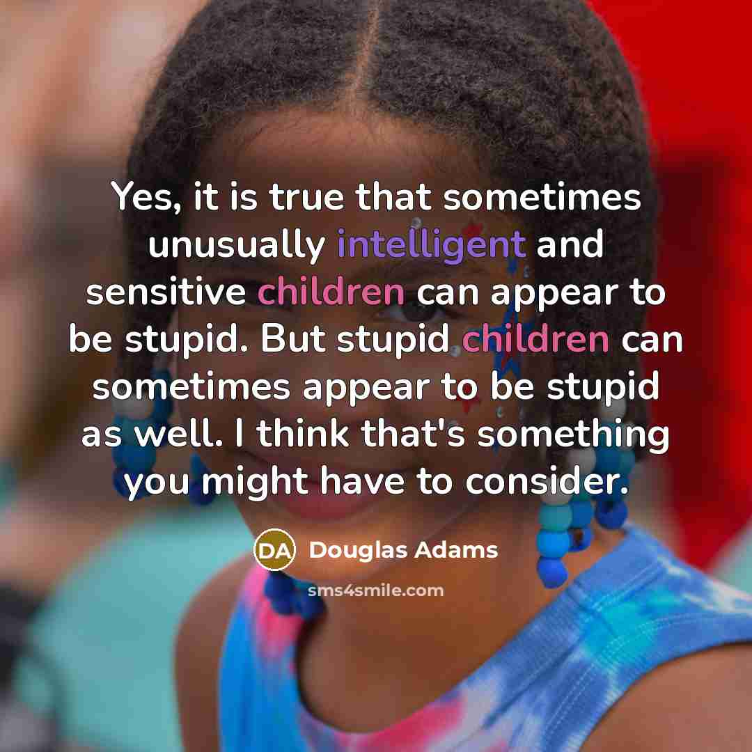 “Yes, it is true that sometimes unusually intelligent and sensitive children can appear to be stupid. But stupid children can sometimes appear to be stupid as well. I think that's something you might have to consider.” quote by Douglas Adams