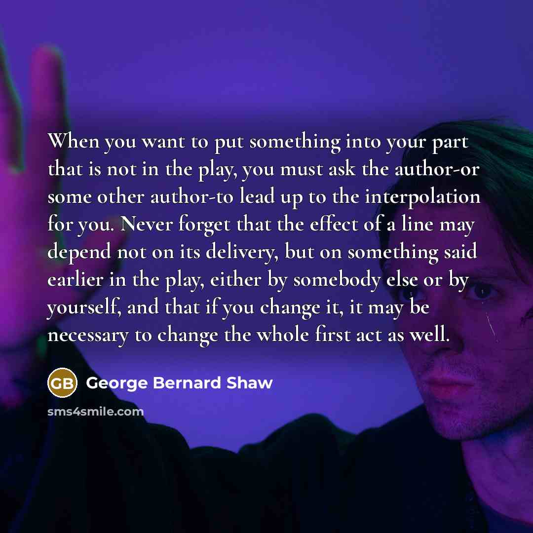 “When you want to put something into your part that is not in the play, you must ask the author-or some other author-to lead up to the interpolation for you. Never forget that the effect of a line may depend not on its delivery, but on something said earlier in the play, either by somebody else or…” quote by George Bernard Shaw